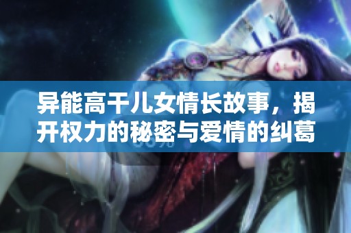 异能高干儿女情长故事，揭开权力的秘密与爱情的纠葛