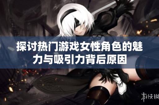 探讨热门游戏女性角色的魅力与吸引力背后原因
