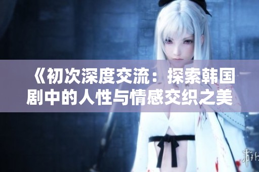 《初次深度交流：探索韩国剧中的人性与情感交织之美》