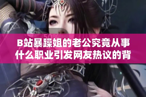 B站暴躁姐的老公究竟从事什么职业引发网友热议的背后故事