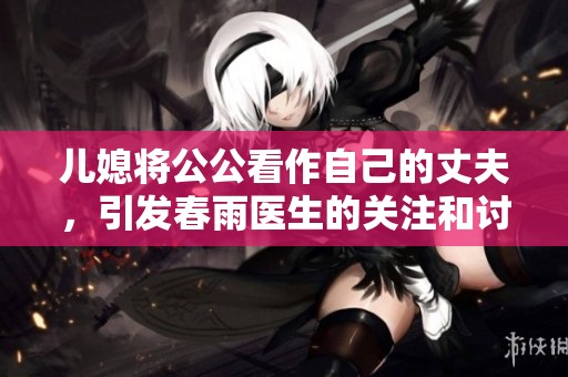 儿媳将公公看作自己的丈夫，引发春雨医生的关注和讨论