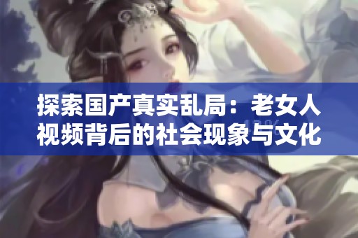 探索国产真实乱局：老女人视频背后的社会现象与文化反思