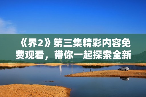 《界2》第三集精彩内容免费观看，带你一起探索全新剧情与角色发展