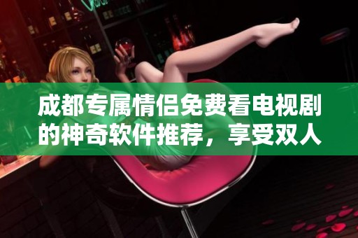 成都专属情侣免费看电视剧的神奇软件推荐，享受双人精彩观影体验
