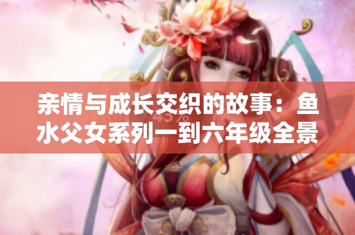 亲情与成长交织的故事：鱼水父女系列一到六年级全景回顾