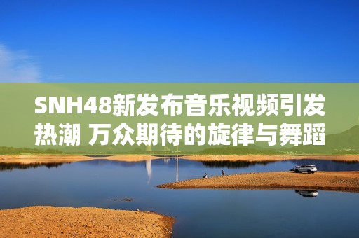 SNH48新发布音乐视频引发热潮 万众期待的旋律与舞蹈完美结合