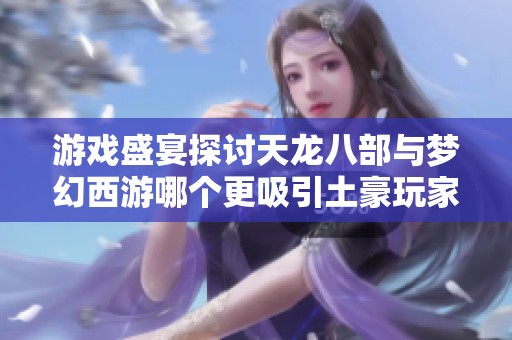 游戏盛宴探讨天龙八部与梦幻西游哪个更吸引土豪玩家