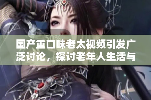 国产重口味老太视频引发广泛讨论，探讨老年人生活与社会现象