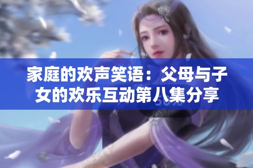 家庭的欢声笑语：父母与子女的欢乐互动第八集分享