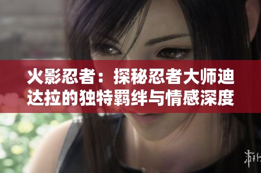 火影忍者：探秘忍者大师迪达拉的独特羁绊与情感深度分析