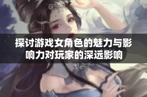 探讨游戏女角色的魅力与影响力对玩家的深远影响