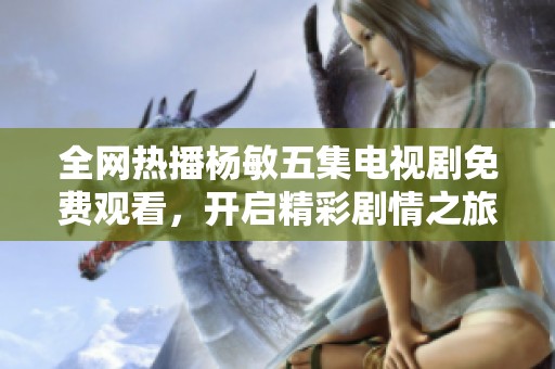 全网热播杨敏五集电视剧免费观看，开启精彩剧情之旅不容错过
