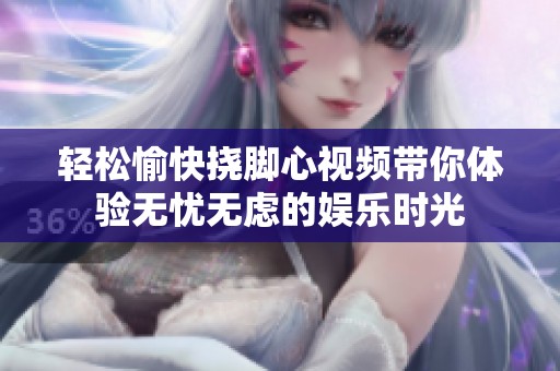 轻松愉快挠脚心视频带你体验无忧无虑的娱乐时光