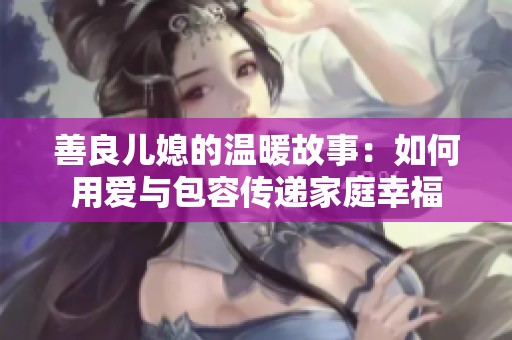 善良儿媳的温暖故事：如何用爱与包容传递家庭幸福