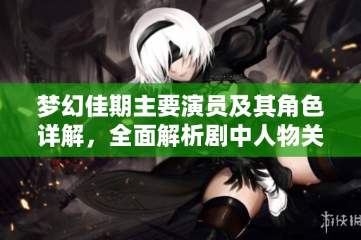 梦幻佳期主要演员及其角色详解，全面解析剧中人物关系与亮点