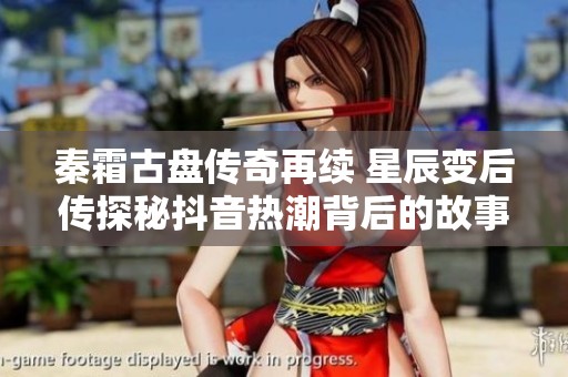 秦霜古盘传奇再续 星辰变后传探秘抖音热潮背后的故事
