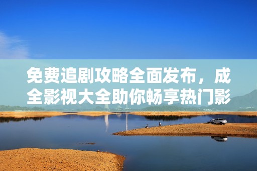 免费追剧攻略全面发布，成全影视大全助你畅享热门影片与剧集！