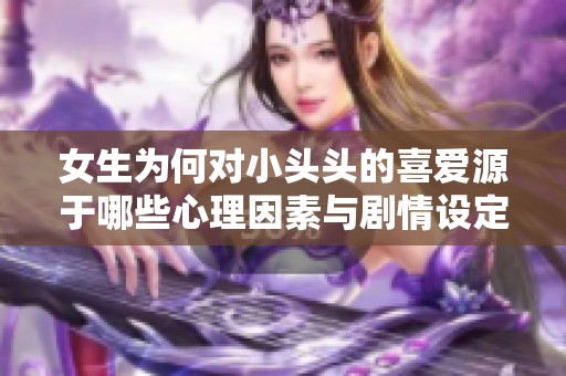 女生为何对小头头的喜爱源于哪些心理因素与剧情设定分析