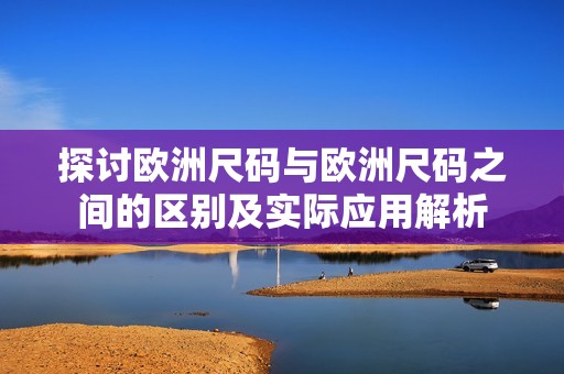 探讨欧洲尺码与欧洲尺码之间的区别及实际应用解析