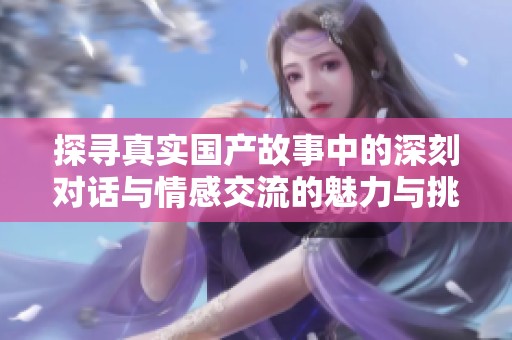 探寻真实国产故事中的深刻对话与情感交流的魅力与挑战