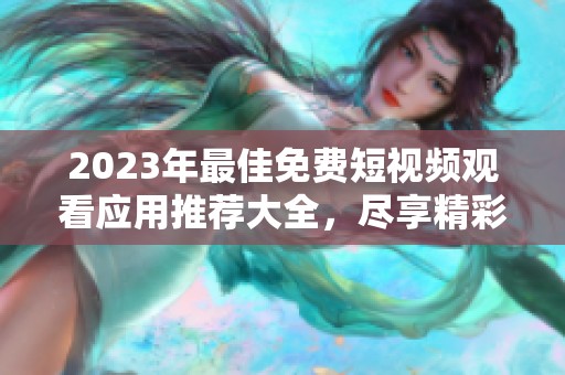 2023年最佳免费短视频观看应用推荐大全，尽享精彩内容无障碍