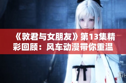 《敦君与女朋友》第13集精彩回顾：风车动漫带你重温爱情故事