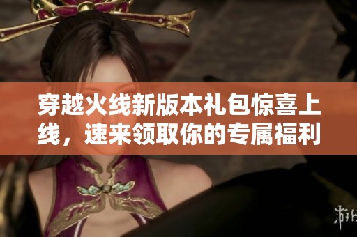 穿越火线新版本礼包惊喜上线，速来领取你的专属福利！