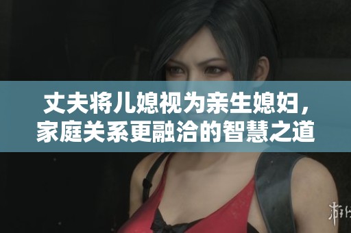 丈夫将儿媳视为亲生媳妇，家庭关系更融洽的智慧之道