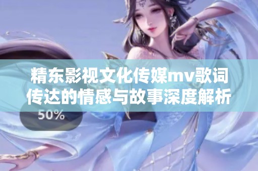 精东影视文化传媒mv歌词传达的情感与故事深度解析与新定义探究