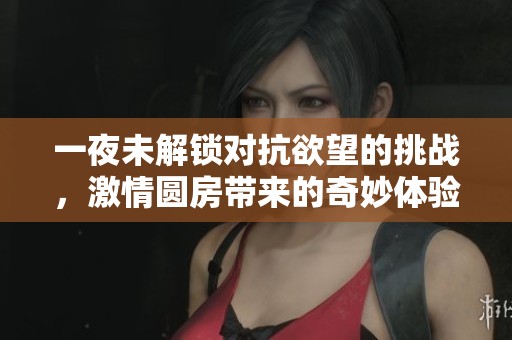 一夜未解锁对抗欲望的挑战，激情圆房带来的奇妙体验