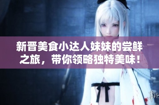 新晋美食小达人妹妹的尝鲜之旅，带你领略独特美味！