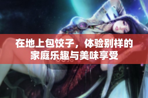 在地上包饺子，体验别样的家庭乐趣与美味享受