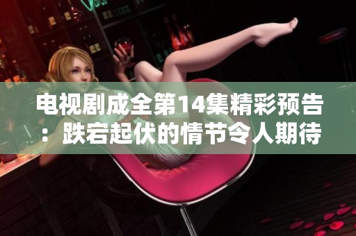 电视剧成全第14集精彩预告：跌宕起伏的情节令人期待不已
