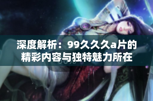 深度解析：99久久久a片的精彩内容与独特魅力所在