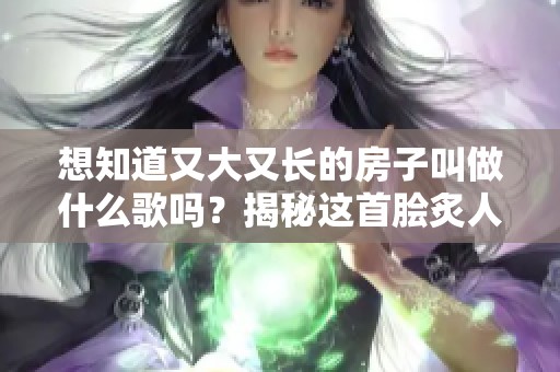 想知道又大又长的房子叫做什么歌吗？揭秘这首脍炙人口的流行曲。