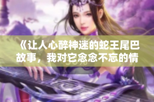 《让人心醉神迷的蛇王尾巴故事，我对它念念不忘的情感》