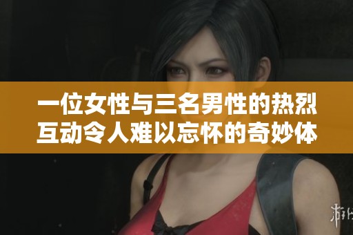 一位女性与三名男性的热烈互动令人难以忘怀的奇妙体验