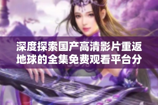 深度探索国产高清影片重返地球的全集免费观看平台分享与评价