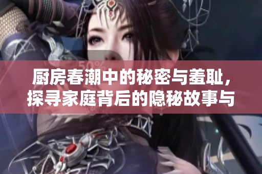 厨房春潮中的秘密与羞耻，探寻家庭背后的隐秘故事与情感纠葛