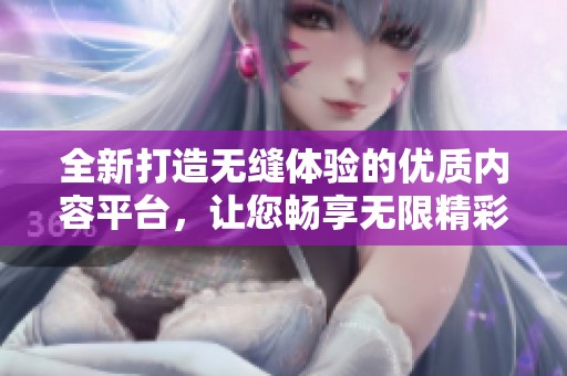 全新打造无缝体验的优质内容平台，让您畅享无限精彩