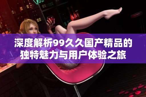 深度解析99久久国产精品的独特魅力与用户体验之旅