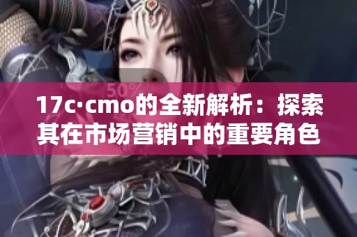 17c·cmo的全新解析：探索其在市场营销中的重要角色与影响力