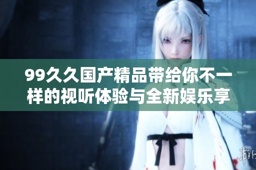 99久久国产精品带给你不一样的视听体验与全新娱乐享受