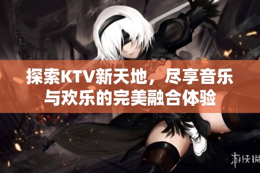 探索KTV新天地，尽享音乐与欢乐的完美融合体验