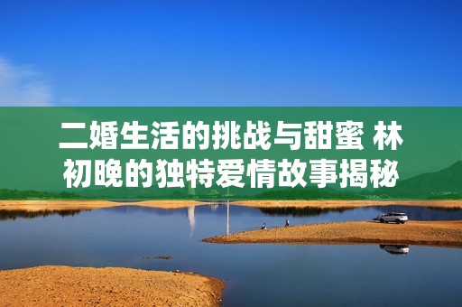 二婚生活的挑战与甜蜜 林初晚的独特爱情故事揭秘