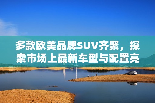 多款欧美品牌SUV齐聚，探索市场上最新车型与配置亮点分析