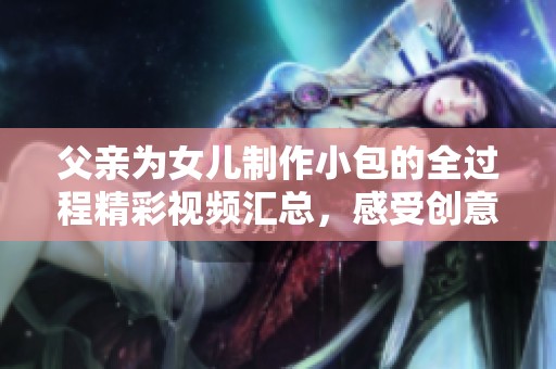 父亲为女儿制作小包的全过程精彩视频汇总，感受创意与爱的结合