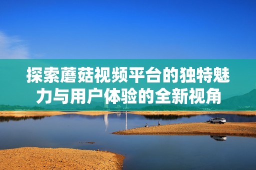 探索蘑菇视频平台的独特魅力与用户体验的全新视角