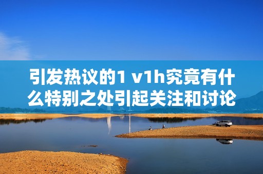 引发热议的1 v1h究竟有什么特别之处引起关注和讨论