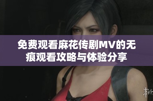 免费观看麻花传剧MV的无痕观看攻略与体验分享